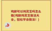 鸡脚可以炖灵芝吗怎么做(鸡脚炖灵芝做法大全，轻松学会做法！)
