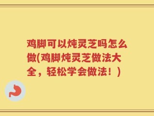 鸡脚可以炖灵芝吗怎么做(鸡脚炖灵芝做法大全，轻松学会做法！)