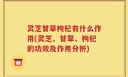 灵芝甘草枸杞有什么作用(灵芝、甘草、枸杞的功效及作用分析)