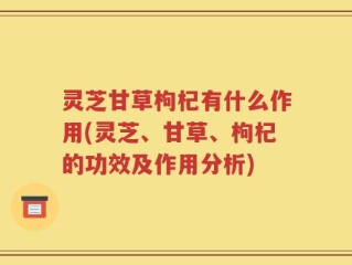 灵芝甘草枸杞有什么作用(灵芝、甘草、枸杞的功效及作用分析)