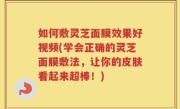 如何敷灵芝面膜效果好视频(学会正确的灵芝面膜敷法，让你的皮肤看起来超棒！)
