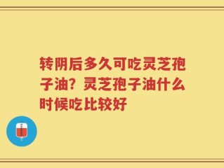 转阴后多久可吃灵芝孢子油？灵芝孢子油什么时候吃比较好