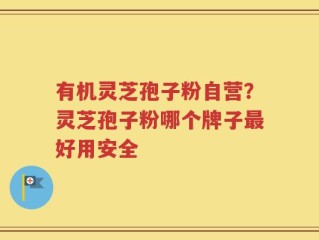 有机灵芝孢子粉自营？灵芝孢子粉哪个牌子最好用安全