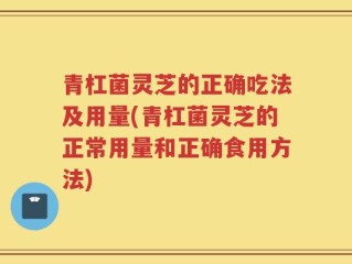 青杠菌灵芝的正确吃法及用量(青杠菌灵芝的正常用量和正确食用方法)