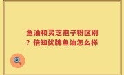 鱼油和灵芝孢子粉区别？倍知优牌鱼油怎么样