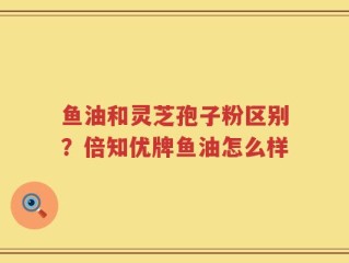 鱼油和灵芝孢子粉区别？倍知优牌鱼油怎么样
