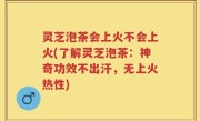 灵芝泡茶会上火不会上火(了解灵芝泡茶：神奇功效不出汗，无上火热性)