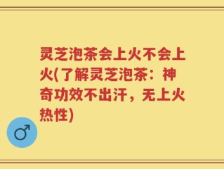 灵芝泡茶会上火不会上火(了解灵芝泡茶：神奇功效不出汗，无上火热性)