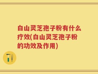 白山灵芝孢子粉有什么疗效(白山灵芝孢子粉的功效及作用)