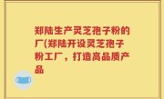 郑陆生产灵芝孢子粉的厂(郑陆开设灵芝孢子粉工厂，打造高品质产品
