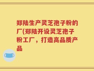 郑陆生产灵芝孢子粉的厂(郑陆开设灵芝孢子粉工厂，打造高品质产品