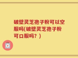 破壁灵芝孢子粉可以空服吗(破壁灵芝孢子粉可口服吗？)