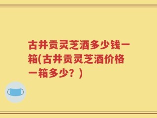 古井贡灵芝酒多少钱一箱(古井贡灵芝酒价格一箱多少？)