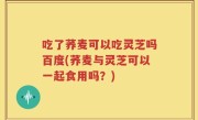 吃了荞麦可以吃灵芝吗百度(荞麦与灵芝可以一起食用吗？)