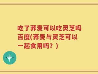 吃了荞麦可以吃灵芝吗百度(荞麦与灵芝可以一起食用吗？)