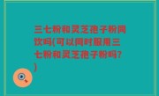 三七粉和灵芝孢子粉同饮吗(可以同时服用三七粉和灵芝孢子粉吗？)