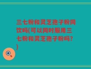 三七粉和灵芝孢子粉同饮吗(可以同时服用三七粉和灵芝孢子粉吗？)