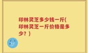 印林灵芝多少钱一斤(印林灵芝一斤价格是多少？)