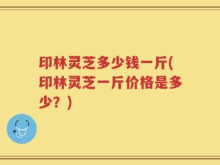 印林灵芝多少钱一斤(印林灵芝一斤价格是多少？)