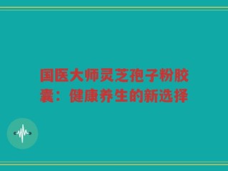 国医大师灵芝孢子粉胶囊：健康养生的新选择