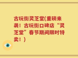古玩街灵芝堂(重磅来袭！古玩街口碑店“灵芝堂”春节期间限时特卖！)