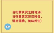 当归黄芪灵芝排骨汤(当归黄芪灵芝煲排骨，滋补健脾，美味养生)
