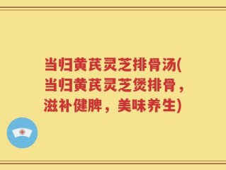 当归黄芪灵芝排骨汤(当归黄芪灵芝煲排骨，滋补健脾，美味养生)