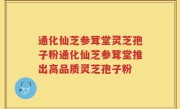 通化仙芝参茸堂灵芝孢子粉通化仙芝参茸堂推出高品质灵芝孢子粉