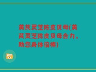 黄芪灵芝陈皮贝母(黄芪灵芝陈皮贝母合力，助您身体倍棒)