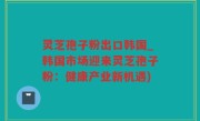 灵芝孢子粉出口韩国_韩国市场迎来灵芝孢子粉：健康产业新机遇)