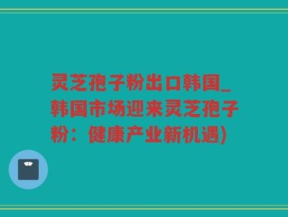 灵芝孢子粉出口韩国_韩国市场迎来灵芝孢子粉：健康产业新机遇)