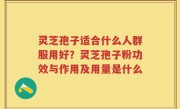 灵芝孢子适合什么人群服用好？灵芝孢子粉功效与作用及用量是什么