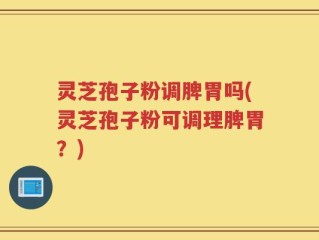 灵芝孢子粉调脾胃吗(灵芝孢子粉可调理脾胃？)