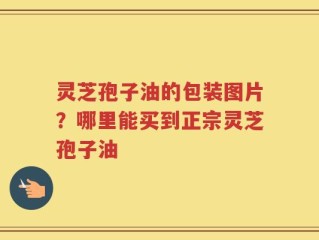 灵芝孢子油的包装图片？哪里能买到正宗灵芝孢子油