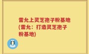 雷允上灵芝孢子粉基地(雷允：打造灵芝孢子粉基地)