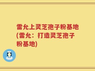 雷允上灵芝孢子粉基地(雷允：打造灵芝孢子粉基地)