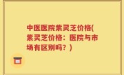 中医医院紫灵芝价格(紫灵芝价格：医院与市场有区别吗？)