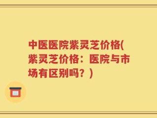 中医医院紫灵芝价格(紫灵芝价格：医院与市场有区别吗？)