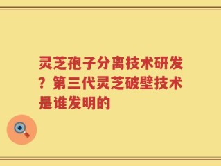 灵芝孢子分离技术研发？第三代灵芝破壁技术是谁发明的