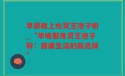 早晨晚上吃灵芝孢子粉_“早晚服用灵芝孢子粉：健康生活的新选择”
