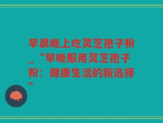 早晨晚上吃灵芝孢子粉_“早晚服用灵芝孢子粉：健康生活的新选择”