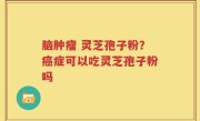 脑肿瘤 灵芝孢子粉？癌症可以吃灵芝孢子粉吗