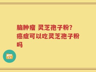 脑肿瘤 灵芝孢子粉？癌症可以吃灵芝孢子粉吗