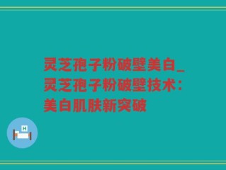 灵芝孢子粉破壁美白_灵芝孢子粉破壁技术：美白肌肤新突破