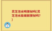 灵芝泡水喝便秘吗(灵芝泡水能缓解便秘吗？)