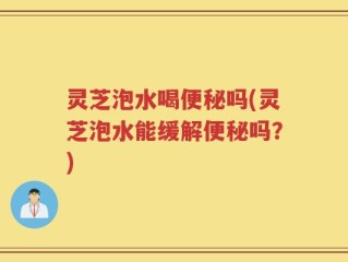 灵芝泡水喝便秘吗(灵芝泡水能缓解便秘吗？)