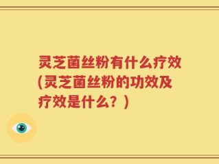 灵芝菌丝粉有什么疗效(灵芝菌丝粉的功效及疗效是什么？)