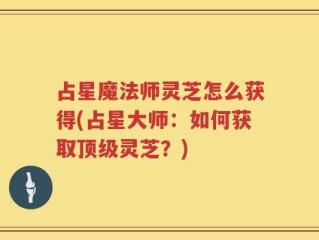 占星魔法师灵芝怎么获得(占星大师：如何获取顶级灵芝？)