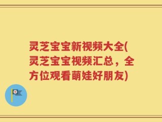 灵芝宝宝新视频大全(灵芝宝宝视频汇总，全方位观看萌娃好朋友)