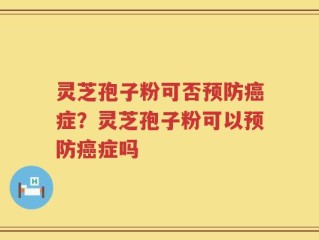 灵芝孢子粉可否预防癌症？灵芝孢子粉可以预防癌症吗